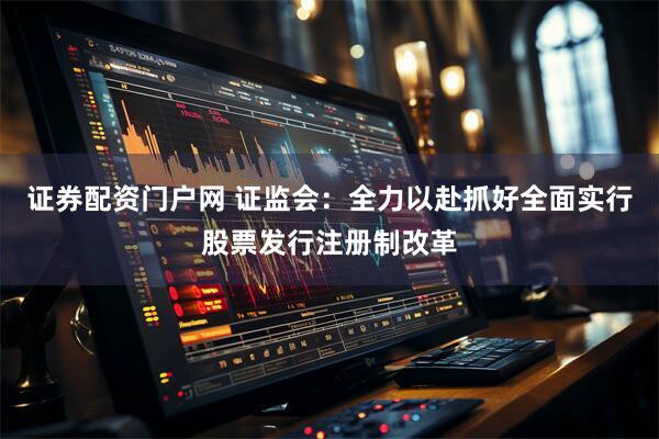 证券配资门户网 证监会：全力以赴抓好全面实行股票发行注册制改革