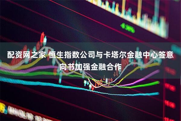 配资网之家 恒生指数公司与卡塔尔金融中心签意向书加强金融合作