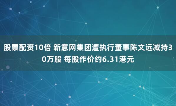 股票配资10倍 新意网集团遭执行董事陈文远减持30万股 每股作价约6.31港元