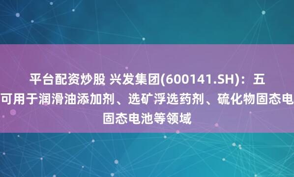 平台配资炒股 兴发集团(600141.SH)：五硫化二磷可用于润滑油添加剂、选矿浮选药剂、硫化物固态电池等领域
