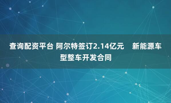 查询配资平台 阿尔特签订2.14亿元    新能源车型整车开发合同