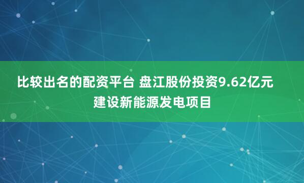 比较出名的配资平台 盘江股份投资9.62亿元    建设新能源发电项目