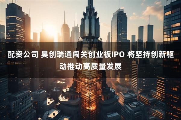 配资公司 昊创瑞通闯关创业板IPO 将坚持创新驱动推动高质量发展