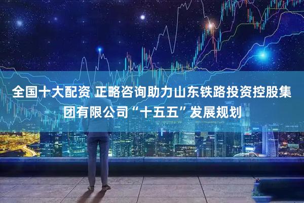 全国十大配资 正略咨询助力山东铁路投资控股集团有限公司“十五五”发展规划