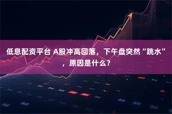低息配资平台 A股冲高回落，下午盘突然“跳水”，原因是什么？