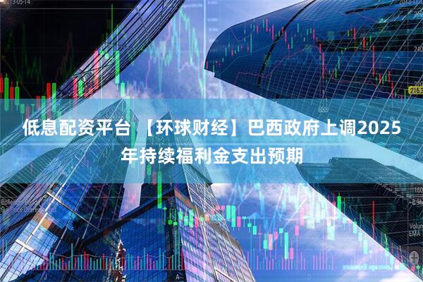 低息配资平台 【环球财经】巴西政府上调2025年持续福利金支出预期