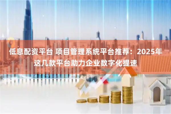 低息配资平台 项目管理系统平台推荐：2025年这几款平台助力企业数字化提速
