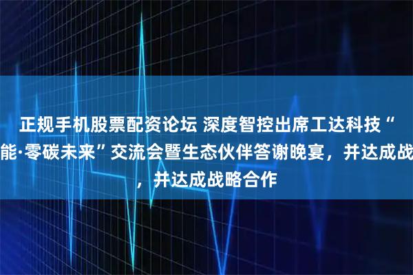 正规手机股票配资论坛 深度智控出席工达科技“智汇多能·零碳未来”交流会暨生态伙伴答谢晚宴，并达成战略合作