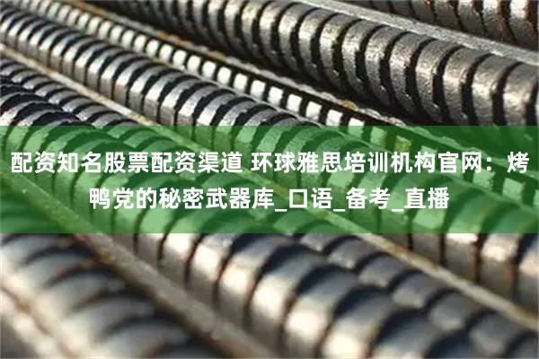 配资知名股票配资渠道 环球雅思培训机构官网：烤鸭党的秘密武器库_口语_备考_直播