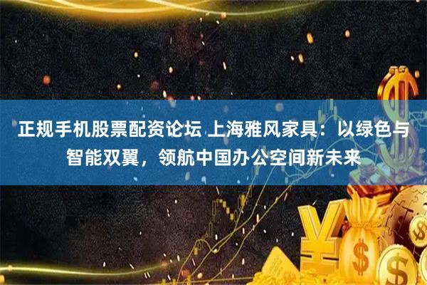 正规手机股票配资论坛 上海雅风家具：以绿色与智能双翼，领航中国办公空间新未来