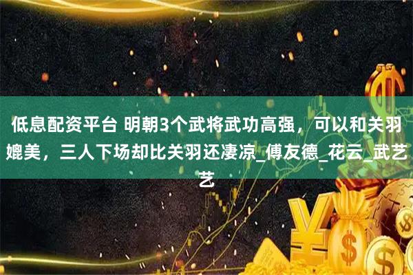低息配资平台 明朝3个武将武功高强，可以和关羽媲美，三人下场却比关羽还凄凉_傅友德_花云_武艺