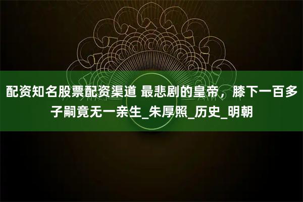 配资知名股票配资渠道 最悲剧的皇帝，膝下一百多子嗣竟无一亲生_朱厚照_历史_明朝
