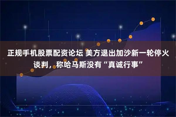 正规手机股票配资论坛 美方退出加沙新一轮停火谈判，称哈马斯没有“真诚行事”