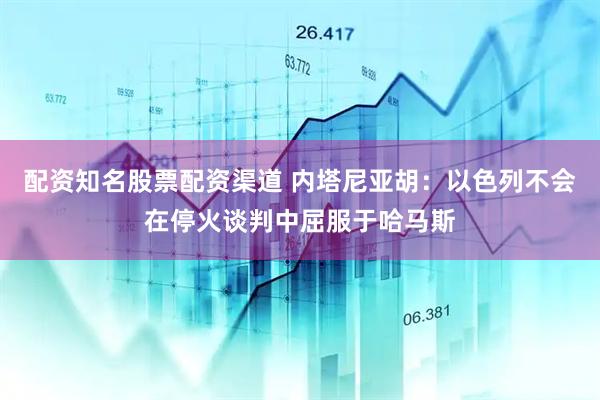 配资知名股票配资渠道 内塔尼亚胡：以色列不会在停火谈判中屈服于哈马斯