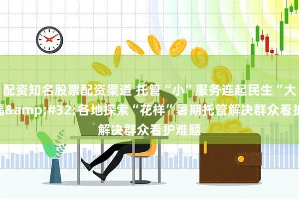 配资知名股票配资渠道 托管“小”服务连起民生“大”幸福&#32;各地探索“花样”暑期托管解决群众看护难题