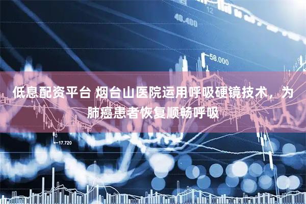 低息配资平台 烟台山医院运用呼吸硬镜技术，为肺癌患者恢复顺畅呼吸