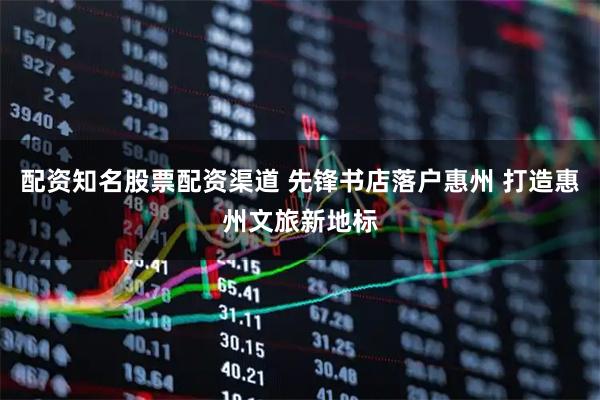 配资知名股票配资渠道 先锋书店落户惠州 打造惠州文旅新地标