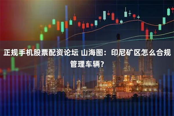 正规手机股票配资论坛 山海图：印尼矿区怎么合规管理车辆？