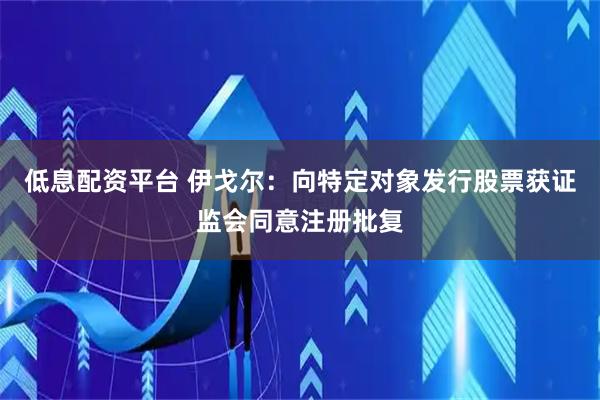 低息配资平台 伊戈尔：向特定对象发行股票获证监会同意注册批复