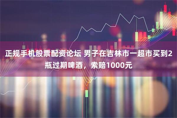 正规手机股票配资论坛 男子在吉林市一超市买到2瓶过期啤酒，索赔1000元