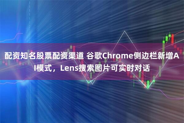 配资知名股票配资渠道 谷歌Chrome侧边栏新增AI模式，Lens搜索图片可实时对话