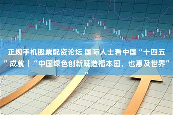 正规手机股票配资论坛 国际人士看中国“十四五”成就｜“中国绿色创新既造福本国，也惠及世界”