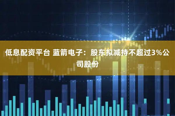 低息配资平台 蓝箭电子：股东拟减持不超过3%公司股份