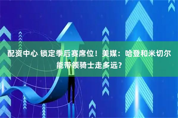 配资中心 锁定季后赛席位！美媒：哈登和米切尔能带领骑士走多远？