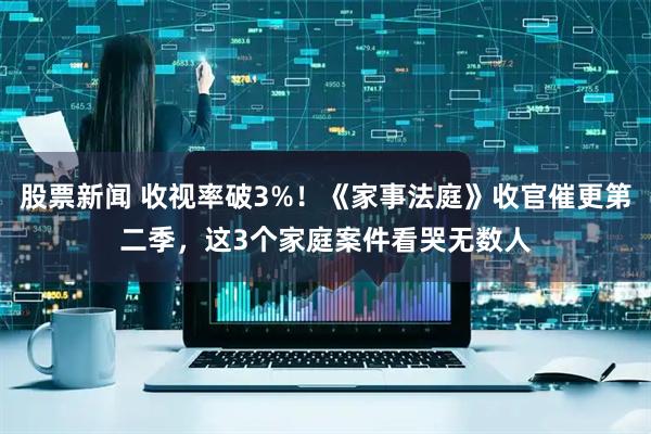 股票新闻 收视率破3%！《家事法庭》收官催更第二季，这3个家庭案件看哭无数人