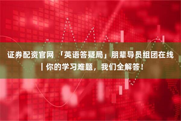 证券配资官网 「英语答疑局」朋辈导员组团在线｜你的学习难题，我们全解答！
