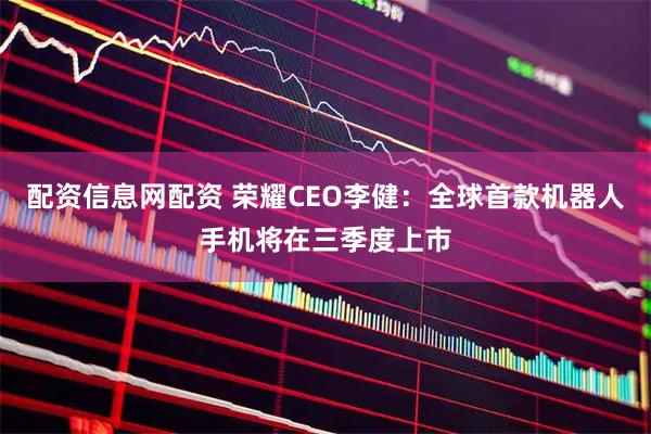 配资信息网配资 荣耀CEO李健：全球首款机器人手机将在三季度上市