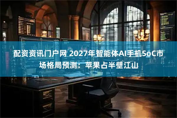 配资资讯门户网 2027年智能体AI手机SoC市场格局预测：苹果占半壁江山