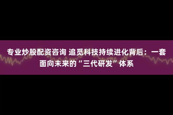 专业炒股配资咨询 追觅科技持续进化背后：一套面向未来的“三代研发”体系