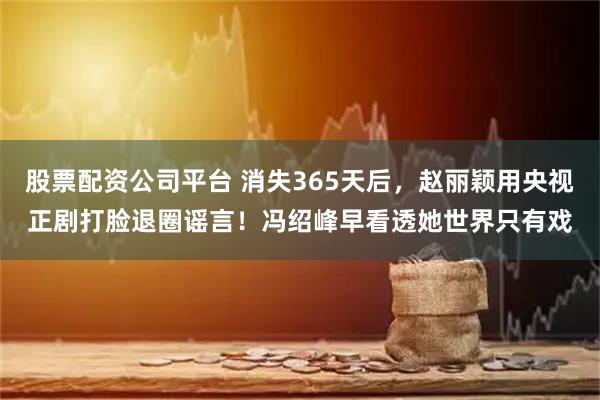 股票配资公司平台 消失365天后，赵丽颖用央视正剧打脸退圈谣言！冯绍峰早看透她世界只有戏