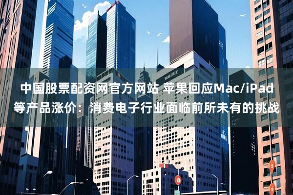 中国股票配资网官方网站 苹果回应Mac/iPad等产品涨价：消费电子行业面临前所未有的挑战