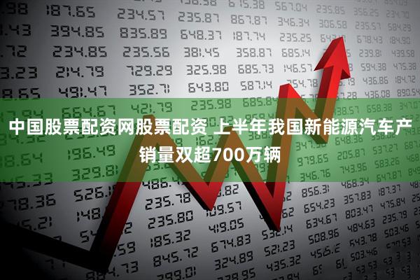 中国股票配资网股票配资 上半年我国新能源汽车产销量双超700万辆