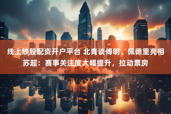 线上炒股配资开户平台 北青谈傅明、佩德里亮相苏超:赛事关注度大幅提升,拉动票房