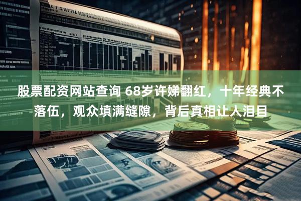 股票配资网站查询 68岁许娣翻红，十年经典不落伍，观众填满缝隙，背后真相让人泪目