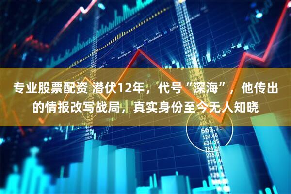 专业股票配资 潜伏12年，代号“深海”，他传出的情报改写战局，真实身份至今无人知晓