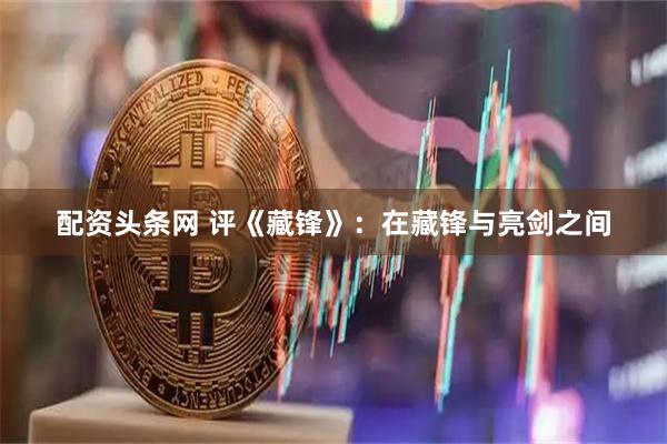 配资头条网 评《藏锋》：在藏锋与亮剑之间