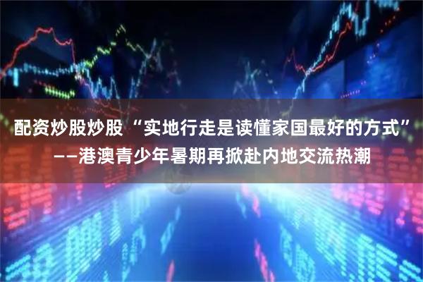 配资炒股炒股 “实地行走是读懂家国最好的方式”——港澳青少年暑期再掀赴内地交流热潮
