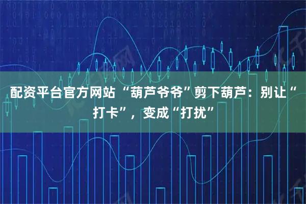 配资平台官方网站 “葫芦爷爷”剪下葫芦:别让“打卡”,变成“打扰”