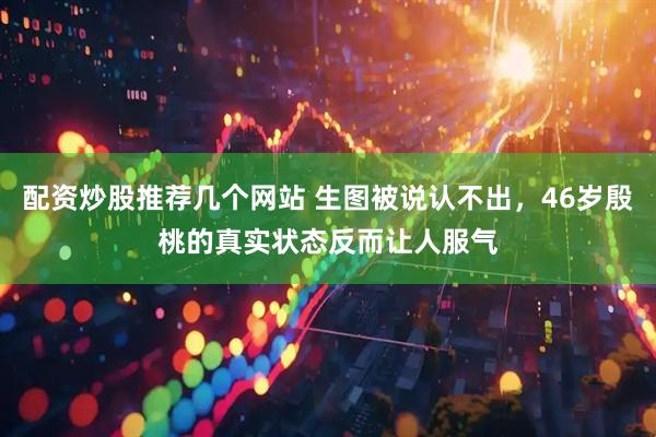 配资炒股推荐几个网站 生图被说认不出，46岁殷桃的真实状态反而让人服气