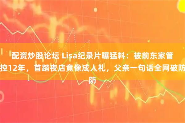 配资炒股论坛 Lisa纪录片曝猛料：被前东家管控12年，首踏夜店竟像成人礼，父亲一句话全网破防