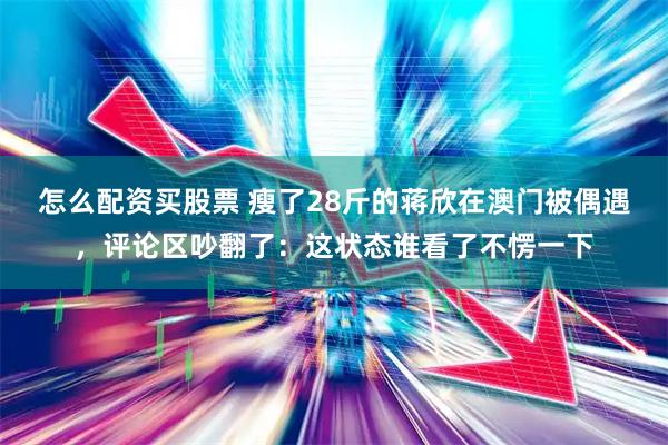 怎么配资买股票 瘦了28斤的蒋欣在澳门被偶遇，评论区吵翻了：这状态谁看了不愣一下