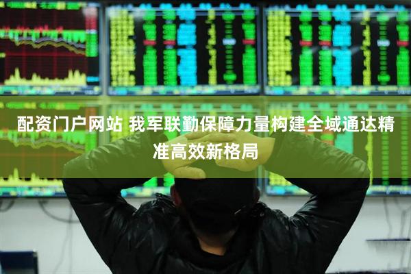 配资门户网站 我军联勤保障力量构建全域通达精准高效新格局