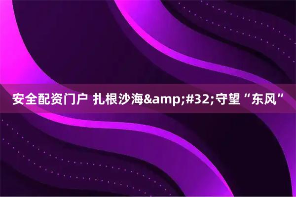 安全配资门户 扎根沙海 守望“东风”