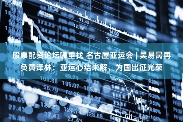 股票配资论坛哪里找 名古屋亚运会 | 吴易昺再负黄泽林：亚运心结未解，为国出征光荣