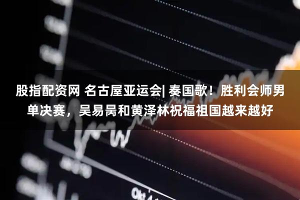 股指配资网 名古屋亚运会| 奏国歌！胜利会师男单决赛，吴易昺和黄泽林祝福祖国越来越好